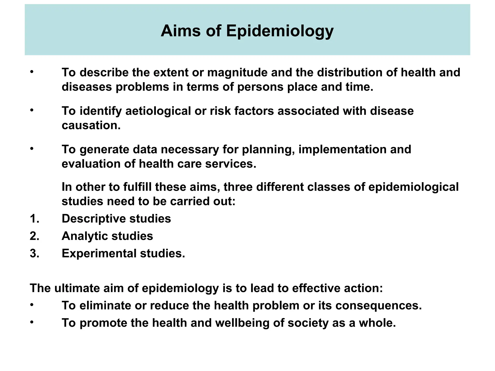 Aims of Epidemiology
• To describe the extent or magnitude and the distribution of health and
diseases problems in terms of persons place and time.
• To identify aetiological or risk factors associated with disease
causation.
• To generate data necessary for planning, implementation and
evaluation of health care services.
In other to fulfill these aims, three different classes of epidemiological
studies need to be carried out:
1. Descriptive studies
2. Analytic studies
3. Experimental studies.
The ultimate aim of epidemiology is to lead to effective action:
• To eliminate or reduce the health problem or its consequences.
• To promote the health and wellbeing of society as a whole.
 