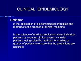 CLINICAL  EPIDEMIOLOGY Definition is the application of epidemiological principles and methods to the practice of clinical medicine is the science of making predictions about individual patients by counting clinical events in similar patients, using scientific methods for studies of groups of patients to ensure that the predictions are accurate 