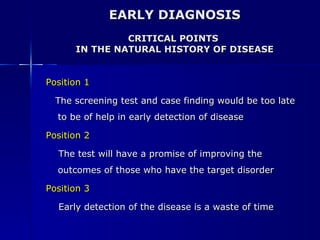EARLY DIAGNOSIS CRITICAL POINTS  IN THE NATURAL HISTORY OF DISEASE Position 1   The screening test and case finding would be too late to be of help in early detection of disease Position 2   The test will have a promise of improving the outcomes of those who have the target disorder Position 3   Early detection of the disease is a waste of time 