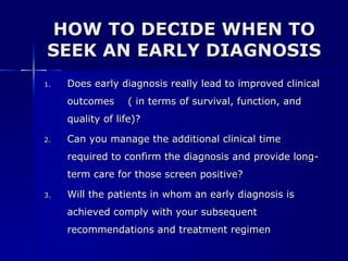 HOW TO DECIDE WHEN TO SEEK AN EARLY DIAGNOSIS Does early diagnosis really lead to improved clinical outcomes  ( in terms of survival, function, and quality of life)? Can you manage the additional clinical time required to confirm the diagnosis and provide long-term care for those screen positive? Will the patients in whom an early diagnosis is achieved comply with your subsequent recommendations and treatment regimen 