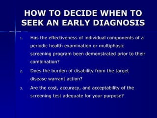 HOW TO DECIDE WHEN TO SEEK AN EARLY DIAGNOSIS Has the effectiveness of individual components of a periodic health examination or multiphasic screening program been demonstrated prior to their combination? Does the burden of disability from the target disease warrant action? Are the cost, accuracy, and acceptability of the screening test adequate for your purpose? 
