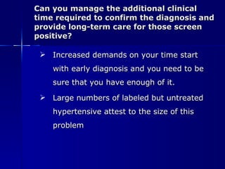 Can you manage the additional clinical time required to confirm the diagnosis and provide long-term care for those screen positive? Increased demands on your time start with early diagnosis and you need to be sure that you have enough of it. Large numbers of labeled but untreated hypertensive attest to the size of this problem 