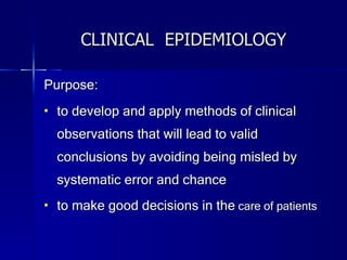 CLINICAL  EPIDEMIOLOGY Purpose: to develop and apply methods of clinical observations that will lead to valid conclusions by avoiding being misled by systematic error and chance to make good decisions in the  care of patients 