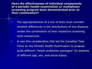 Have the effectiveness of individual components  of a periodic health examination or multiphasic screening program been demonstrated prior to their combination? The appropriateness of a mix of tests must consider whether differences in the distributions of two diseases render the combination of their respective screening tests nonsensical. It was this consideration that led the Canadian Task Force on the Periodic Health Examination to propose quite different “health protection packages” for patients of different age, sex, and social status. 