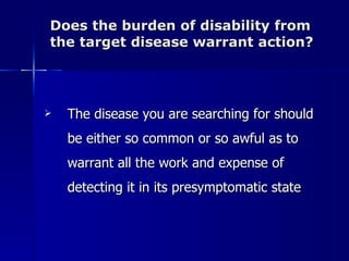 Does the burden of disability from the target disease warrant action? The disease you are searching for should be either so common or so awful as to warrant all the work and expense of detecting it in its presymptomatic state 