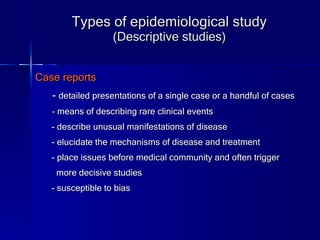 Types of epidemiological study (Descriptive studies) Case reports -  detailed presentations of a single case or a handful of cases   - means of describing rare clinical events - describe unusual manifestations of disease - elucidate the mechanisms of disease and treatment - place issues before medical community and often trigger  more decisive studies - susceptible to bias 