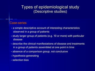 Types of epidemiological study (Descriptive studies) Case-series - a simple descriptive account of interesting characteristics observed in a group of patients - study larger group of patients (e.g. 10 or more) with particular disease - describe the clinical manifestations of disease and treatments in a group of patients assembled at one point in time - absence of a comparison group, not conclusive - hypothesis-generating  - selection bias 
