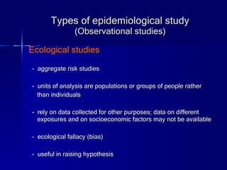 Types of epidemiological study (Observational studies) Ecological studies -  aggregate risk studies -   units of analysis are populations or groups of people rather  than individuals -  rely on data collected for other purposes; data on different exposures and on socioeconomic factors may not be available -  ecological fallacy (bias) -  useful in raising hypothesis 