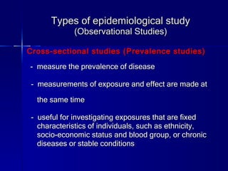 Types of epidemiological study (Observational Studies) Cross-sectional studies (Prevalence studies) -  measure the prevalence of disease -  measurements of exposure and effect are made at  the same time -  useful for investigating exposures that are fixed  characteristics of individuals, such as ethnicity,  socio-economic status and blood group, or chronic  diseases or stable conditions 