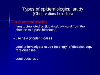 Types of epidemiological study (Observational studies) Case-control studies - longitudinal studies (looking backward from the disease to a possible cause) - use new (incident) cases - used to investigate cause (etiology) of disease, esp. rare diseases - used odds ratio 