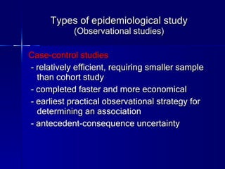 Types of epidemiological study (Observational studies) Case-control studies - relatively efficient, requiring smaller sample than cohort study - completed faster and more economical - earliest practical observational strategy for determining an association - antecedent-consequence uncertainty 