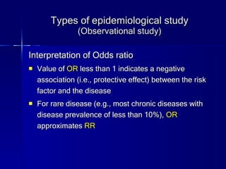 Types of epidemiological study (Observational study) Interpretation of Odds ratio Value of  OR  less than 1 indicates a negative association (i.e., protective effect) between the risk factor and the disease For rare disease (e.g., most chronic diseases with disease prevalence of less than 10%),  OR  approximates  RR 