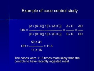 Example of case-control study [A / (A+C)] / [C / (A+C)]  A / C  AD OR = -------------------------------- = -------- = ----- [B / (B+D)] / [D / (B+D)]  B / D  BD 50 X 41 OR = ------------- = 11.6 11 X 16 The cases were 11.6 times more likely than the controls to have recently ingested meat 