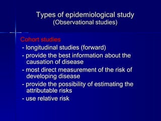 Types of epidemiological study (Observational studies) Cohort studies - longitudinal studies (forward) - provide the best information about the causation of disease - most direct measurement of the risk of developing disease - provide the possibility of estimating the attributable risks - use relative risk 