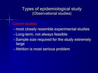 Types of epidemiological study (Observational studies) Cohort studies - most closely resemble experimental studies - Long-term, not always feasible - Sample size required for the study extremely large - Attrition is most serious problem 