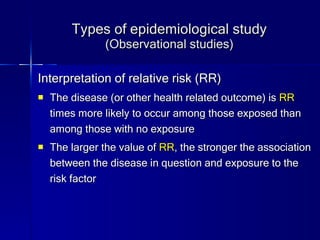 Types of epidemiological study (Observational studies) Interpretation of relative risk (RR) The disease (or other health related outcome) is  RR  times more likely to occur among those exposed than among those with no exposure The larger the value of  RR , the stronger the association between the disease in question and exposure to the risk factor 