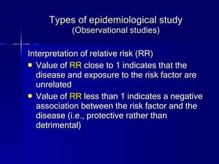 Types of epidemiological study (Observational studies) Interpretation of relative risk (RR) Value of  RR  close to 1 indicates that the disease and exposure to the risk factor are unrelated Value of  RR  less than 1 indicates a negative association between the risk factor and the disease (i.e., protective rather than detrimental) 