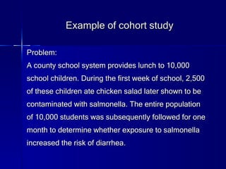 Example of cohort study Problem: A county school system provides lunch to 10,000 school children. During the first week of school, 2,500 of these children ate chicken salad later shown to be contaminated with salmonella. The entire population of 10,000 students was subsequently followed for one month to determine whether exposure to salmonella increased the risk of diarrhea.  