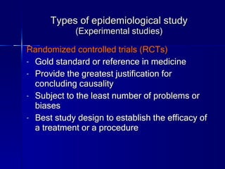 Types of epidemiological study (Experimental studies) Randomized controlled trials (RCTs) Gold standard or reference in medicine Provide the greatest justification for concluding causality  Subject to the least number of problems or biases Best study design to establish the efficacy of a treatment or a procedure 