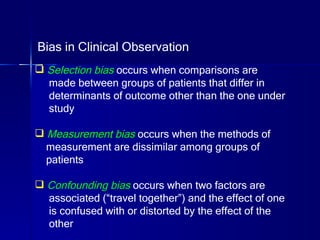Bias in Clinical Observation Selection bias  occurs when comparisons are  made between groups of patients that differ in  determinants of outcome other than the one under  study Measurement bias  occurs when the methods of  measurement are dissimilar among groups of patients Confounding bias  occurs when two factors are  associated (“travel together”) and the effect of one is confused with or distorted by the effect of the other 