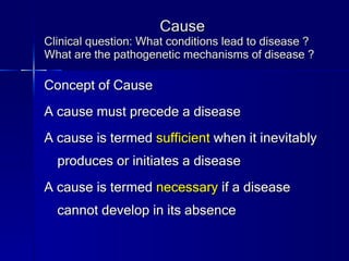 Cause Clinical question: What conditions lead to disease ? What are the pathogenetic mechanisms of disease ? Concept of Cause A cause must precede a disease A cause is termed  sufficient  when it inevitably produces or initiates a disease A cause is termed  necessary  if a disease cannot develop in its absence 
