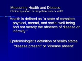 Measuring Health and Disease Clinical question: Is the patient sick or well? Health is defined as “a state of complete physical, mental, and social well-being and not merely the absence of disease or infirmity.” Epidemiologist’s definition of health states “ disease present” or “disease absent” 
