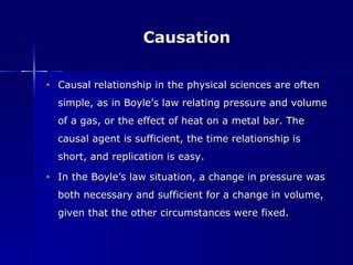 Causation Causal relationship in the physical sciences are often simple, as in Boyle’s law relating pressure and volume of a gas, or the effect of heat on a metal bar. The causal agent is sufficient, the time relationship is short, and replication is easy. In the Boyle’s law situation, a change in pressure was both necessary and sufficient for a change in volume, given that the other circumstances were fixed. 