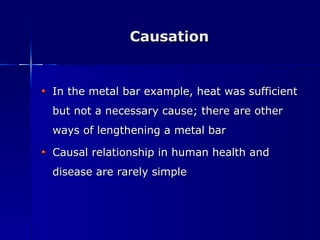 Causation In the metal bar example, heat was sufficient but not a necessary cause; there are other ways of lengthening a metal bar Causal relationship in human health and disease are rarely simple 