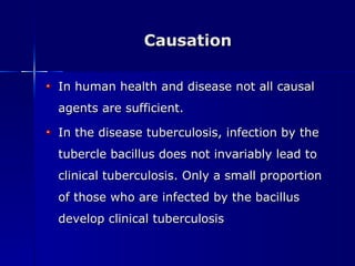 Causation In human health and disease not all causal agents are sufficient. In the disease tuberculosis, infection by the tubercle bacillus does not invariably lead to clinical tuberculosis. Only a small proportion of those who are infected by the bacillus develop clinical tuberculosis 