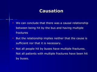 Causation We can conclude that there was a causal relationship between being hit by the bus and having multiple fractures But the relationship implies neither that the cause is sufficient nor that it is necessary. Not all people hit by buses have multiple fractures. Not all patients with multiple fractures have been hit by buses. 
