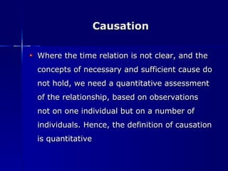 Causation Where the time relation is not clear, and the concepts of necessary and sufficient cause do not hold, we need a quantitative assessment of the relationship, based on observations not on one individual but on a number of individuals. Hence, the definition of causation is quantitative 