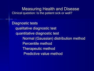 Measuring Health and Disease Clinical question: Is the patient sick or well? Diagnostic tests qualitative diagnostic test quantitative diagnostic test Normal (Gaussian) distribution method Percentile method Therapeutic method Predictive value method 