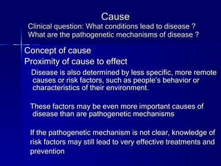 Cause Clinical question: What conditions lead to disease ? What are the pathogenetic mechanisms of disease ? Concept of cause Proximity of cause to effect Disease is also determined by less specific, more remote causes or risk factors, such as people’s behavior or characteristics of their environment. These factors may be even more important causes of disease than are pathogenetic mechanisms If the pathogenetic mechanism is not clear, knowledge of  risk factors may still lead to very effective treatments and prevention 