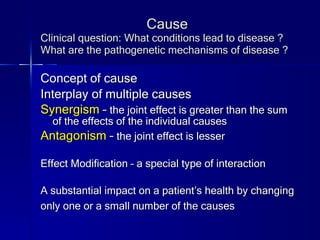 Cause Clinical question: What conditions lead to disease ? What are the pathogenetic mechanisms of disease ? Concept of cause Interplay of multiple causes Synergism  –  the joint effect is greater than the sum of the effects of the individual causes Antagonism  –  the joint effect is lesser Effect Modification – a special type of interaction A substantial impact on a patient’s health by changing only one or a small number of the causes   