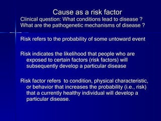 Cause as a risk factor Clinical question: What conditions lead to disease ? What are the pathogenetic mechanisms of disease ? Risk refers to the probability of some untoward event Risk indicates the likelihood that people who are exposed to certain factors (risk factors) will subsequently develop a particular disease Risk factor refers  to condition, physical characteristic, or behavior that increases the probability (i.e., risk) that a currently healthy individual will develop a particular disease. 