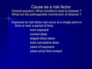 Cause as a risk factor Clinical question: What conditions lead to disease ? What are the pathogenetic mechanism of disease ? Exposure to risk factor can occur at a single point in time or over a period of time ever exposed   current dose largest dose taken total cumulative dose years of exposure years since first contact 