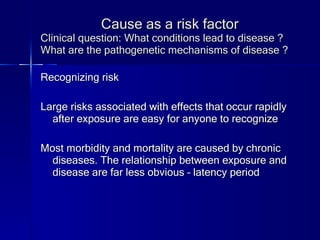Cause as a risk factor Clinical question: What conditions lead to disease ? What are the pathogenetic mechanisms of disease ? Recognizing risk Large risks associated with effects that occur rapidly after exposure are easy for anyone to recognize Most morbidity and mortality are caused by chronic diseases. The relationship between exposure and disease are far less obvious – latency period 