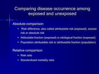 Comparing disease occurrence among exposed and unexposed Absolute comparison Risk difference, also called attributable risk (exposed), excess risk or absolute risk Attibutable fraction (exposed) or etiological fraction (exposed) Population attributable risk or attributable fraction (population) Relative comparison Risk ratio Standardized mortality ratio 