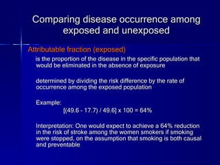 Comparing disease occurrence among exposed and unexposed Attributable fraction (exposed) is the proportion of the disease in the specific population that would be eliminated in the absence of exposure determined by dividing the risk difference by the rate of occurrence among the exposed population Example: [(49.6 – 17.7) / 49.6] x 100 = 64% Interpretation: One would expect to achieve a 64% reduction in the risk of stroke among the women smokers if smoking were stopped, on the assumption that smoking is both causal and preventable 