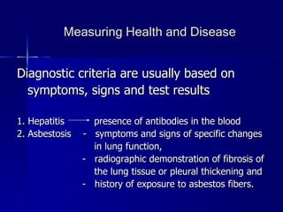 Measuring Health and Disease Diagnostic criteria are usually based on symptoms, signs and test results 1. Hepatitis  presence of antibodies in the blood 2. Asbestosis  -  symptoms and signs of specific changes  in lung function,  -  radiographic demonstration of fibrosis of  the lung tissue or pleural thickening and  -  history of exposure to asbestos fibers.  