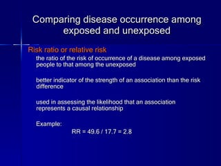 Comparing disease occurrence among exposed and unexposed Risk ratio or relative risk the ratio of the risk of occurrence of a disease among exposed people to that among the unexposed better indicator of the strength of an association than the risk difference used in assessing the likelihood that an association represents a causal relationship Example:  RR = 49.6 / 17.7 = 2.8  