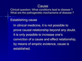 Cause Clinical question: What conditions lead to disease ? What are the pathogenetic mechanisms of disease ? Establishing cause In clinical medicine, it is not possible to prove causal relationship beyond any doubt. It is only possible to increase one’s conviction of a cause and effect relationship, by means of empiric evidence, cause is established. 