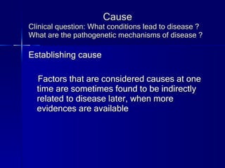 Cause Clinical question: What conditions lead to disease ? What are the pathogenetic mechanisms of disease ? Establishing cause Factors that are considered causes at one time are sometimes found to be indirectly related to disease later, when more evidences are available 