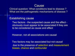Cause Clinical question: What conditions lead to disease ? What are the pathogenetic mechanisms of disease ? Establishing cause Two factors – the suspected cause and the effect – obviously must appear to be associated if they are to be considered as cause and effect However, not all associations are causal Two factors may be associated but not causal due to the presence of  selection  and  measurement biases, chance  and  confounder 
