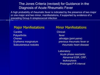 Major Manifestations  Minor Manifestations Carditis  Clinical: Polyarthritis  fever Chorea  athralgia (joint pains) Erythema marginatum  previous rheumatic fever or  Subcutaneous nodules  rheumatic heart disease Laboratory: Acute phase reactants: Abnormal ESR, CRP,  leukocytosis Prolonged P-R interval The Jones Criteria (revised) for Guidance in the Diagnosis of Acute Rheumatic Fever A high probability of rheumatic fever is indicated by the presence of two major or one major and two minor, manifestations, if supported by evidence of a preceding Group A streptococcal infection 
