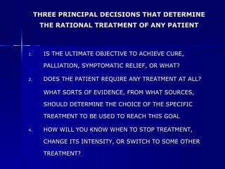IS THE ULTIMATE OBJECTIVE TO ACHIEVE CURE, PALLIATION, SYMPTOMATIC RELIEF, OR WHAT? DOES THE PATIENT REQUIRE ANY TREATMENT AT ALL? WHAT SORTS OF EVIDENCE, FROM WHAT SOURCES, SHOULD DETERMINE THE CHOICE OF THE SPECIFIC TREATMENT TO BE USED TO REACH THIS GOAL HOW WILL YOU KNOW WHEN TO STOP TREATMENT, CHANGE ITS INTENSITY, OR SWITCH TO SOME OTHER TREATMENT? THREE PRINCIPAL DECISIONS THAT DETERMINE THE RATIONAL TREATMENT OF ANY PATIENT 
