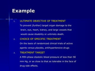 Example ULTIMATE OBJECTIVE OF TREATMENT To prevent (further) target organ damage to the brain, eye, heart, kidney, and large vessels that would cause disability or untimely death. CHOICE OF SPECIFIC TREATMENT On the basis of randomized clinical trials of active agents versus placebo, antihypertensive drugs TREATMENT TARGET A fifth-phase diastolic blood pressure of less than 90 mm Hg, or as close to that as tolerable in the face of drug side effects. 