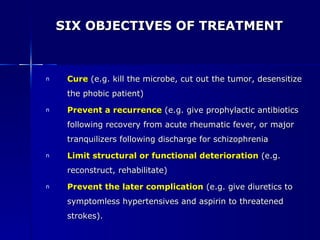 SIX OBJECTIVES OF TREATMENT Cure  (e.g. kill the microbe, cut out the tumor, desensitize the phobic patient) Prevent a recurrence   (e.g. give prophylactic antibiotics following recovery from acute rheumatic fever, or major tranquilizers following discharge for schizophrenia ) Limit structural or functional deterioration   (e.g. reconstruct, rehabilitate) Prevent the later complication   (e.g. give diuretics to symptomless hypertensives and aspirin to threatened strokes). 