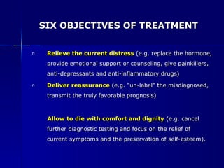 SIX OBJECTIVES OF TREATMENT Relieve the current distress   (e.g. replace the hormone, provide emotional support or counseling, give painkillers, anti-depressants and anti-inflammatory drugs) Deliver reassurance   (e.g. “un-label” the misdiagnosed, transmit the truly favorable prognosis) Allow to die with comfort and dignity   (e.g. cancel further diagnostic testing and focus on the relief of current symptoms and the preservation of self-esteem). 