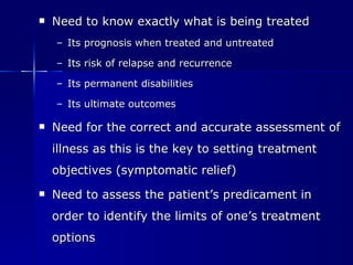 Need to know exactly what is being treated   Its prognosis when treated and untreated Its risk of relapse and recurrence Its permanent disabilities Its ultimate outcomes Need for the correct and accurate assessment of illness as this is the key to setting treatment objectives (symptomatic relief) Need to assess the patient’s predicament in order to identify the limits of one’s treatment options 
